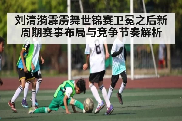 刘清漪霹雳舞世锦赛卫冕之后新周期赛事布局与竞争节奏解析